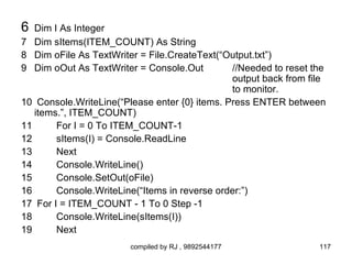 6  Dim I As Integer
7 Dim sItems(ITEM_COUNT) As String
8 Dim oFile As TextWriter = File.CreateText(“Output.txt”)
9 Dim oOut As TextWriter = Console.Out         //Needed to reset the
                                               output back from file
                                               to monitor.
10 Console.WriteLine(“Please enter {0} items. Press ENTER between
   items.”, ITEM_COUNT)
11      For I = 0 To ITEM_COUNT-1
12      sItems(I) = Console.ReadLine
13      Next
14      Console.WriteLine()
15      Console.SetOut(oFile)
16      Console.WriteLine(“Items in reverse order:”)
17 For I = ITEM_COUNT - 1 To 0 Step -1
18      Console.WriteLine(sItems(I))
19      Next
                        compiled by RJ , 9892544177               117
 