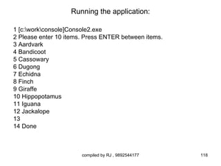 Running the application:

1 [c:workconsole]Console2.exe
2 Please enter 10 items. Press ENTER between items.
3 Aardvark
4 Bandicoot
5 Cassowary
6 Dugong
7 Echidna
8 Finch
9 Giraffe
10 Hippopotamus
11 Iguana
12 Jackalope
13
14 Done



                       compiled by RJ , 9892544177    118
 
