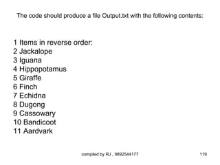 The code should produce a file Output.txt with the following contents:



1 Items in reverse order:
2 Jackalope
3 Iguana
4 Hippopotamus
5 Giraffe
6 Finch
7 Echidna
8 Dugong
9 Cassowary
10 Bandicoot
11 Aardvark


                         compiled by RJ , 9892544177                 119
 