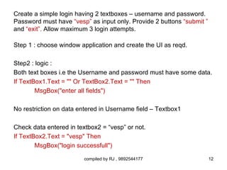 Create a simple login having 2 textboxes – username and password.
Password must have “vesp” as input only. Provide 2 buttons “submit ”
and “exit”. Allow maximum 3 login attempts.

Step 1 : choose window application and create the UI as reqd.

Step2 : logic :
Both text boxes i.e the Username and password must have some data.
If TextBox1.Text = "" Or TextBox2.Text = "" Then
        MsgBox("enter all fields")

No restriction on data entered in Username field – Textbox1

Check data entered in textbox2 = “vesp” or not.
If TextBox2.Text = "vesp" Then
        MsgBox("login successfull")

                         compiled by RJ , 9892544177                   12
 