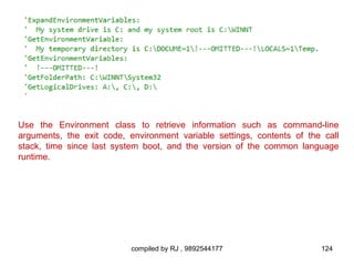 Use the Environment class to retrieve information such as command-line
arguments, the exit code, environment variable settings, contents of the call
stack, time since last system boot, and the version of the common language
runtime.




                           compiled by RJ , 9892544177                  124
 