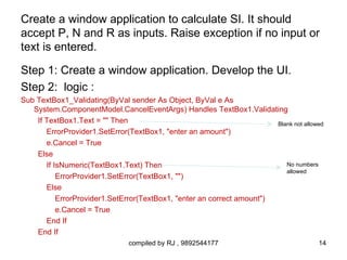 Create a window application to calculate SI. It should
accept P, N and R as inputs. Raise exception if no input or
text is entered.

Step 1: Create a window application. Develop the UI.
Step 2: logic :
Sub TextBox1_Validating(ByVal sender As Object, ByVal e As
   System.ComponentModel.CancelEventArgs) Handles TextBox1.Validating
    If TextBox1.Text = "" Then                                          Blank not allowed
       ErrorProvider1.SetError(TextBox1, "enter an amount")
       e.Cancel = True
    Else
       If IsNumeric(TextBox1.Text) Then                                    No numbers
                                                                           allowed
           ErrorProvider1.SetError(TextBox1, "")
       Else
           ErrorProvider1.SetError(TextBox1, "enter an correct amount")
           e.Cancel = True
       End If
    End If
                               compiled by RJ , 9892544177                             14
 