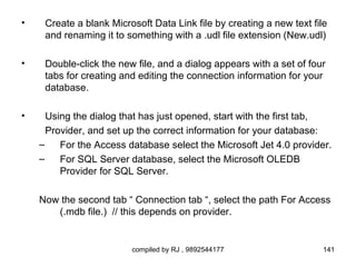 •    Create a blank Microsoft Data Link file by creating a new text file
     and renaming it to something with a .udl file extension (New.udl)

•    Double-click the new file, and a dialog appears with a set of four
     tabs for creating and editing the connection information for your
     database.

•     Using the dialog that has just opened, start with the first tab,
      Provider, and set up the correct information for your database:
    –    For the Access database select the Microsoft Jet 4.0 provider.
    –    For SQL Server database, select the Microsoft OLEDB
         Provider for SQL Server.

    Now the second tab “ Connection tab “, select the path For Access
       (.mdb file.) // this depends on provider.


                         compiled by RJ , 9892544177                   141
 