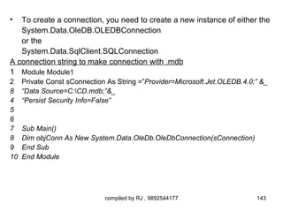 •  To create a connection, you need to create a new instance of either the
   System.Data.OleDB.OLEDBConnection
   or the
   System.Data.SqlClient.SQLConnection
A connection string to make connection with .mdb
1 Module Module1
2    Private Const sConnection As String =”Provider=Microsoft.Jet.OLEDB.4.0;” &_
8    “Data Source=C:CD.mdb;”&_
4    “Persist Security Info=False”
5
6
7    Sub Main()
8    Dim objConn As New System.Data.OleDb.OleDbConnection(sConnection)
9    End Sub
10   End Module




                              compiled by RJ , 9892544177                   143
 