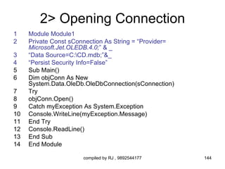 2> Opening Connection
1    Module Module1
2    Private Const sConnection As String = “Provider=
     Microsoft.Jet.OLEDB.4.0;” & _
3    “Data Source=C:CD.mdb;”&_
4    “Persist Security Info=False”
5    Sub Main()
6    Dim objConn As New
     System.Data.OleDb.OleDbConnection(sConnection)
7    Try
8    objConn.Open()
9    Catch myException As System.Exception
10   Console.WriteLine(myException.Message)
11   End Try
12   Console.ReadLine()
13   End Sub
14   End Module

                       compiled by RJ , 9892544177      144
 