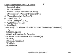 Opening connection with SQL server        #
1 Imports System
2 Module Module1
3 Private Const sConnection As String
4 sConnection = “Password=password;” & _
5 “Persist Security Info=True;” & _
6 “User ID=sa;” & _
7 “Initial Catalog=CD;” & _
8 “Data Source=(local)”
9 Sub Main()
10 Dim objConn As New Data.SqlClient.SqlConnection(sConnection)
11 Try
12 objConn.Open()
13 Catch myException As Exception
14 Console.WriteLine(myException.Message)
15 End Try
16 Console.ReadLine()
17 End Sub
18 End Module


                         compiled by RJ , 9892544177              146
 
