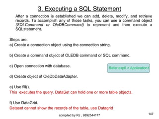 3. Executing a SQL Statement
   After a connection is established we can add, delete, modify, and retrieve
   records. To accomplish any of those tasks, you can use a command object
   (SQLCommand or OleDBCommand) to represent and then execute a
   SQLstatement.

Steps are:
a) Create a connection object using the connection string.

b) Create a command object of OLEDB command or SQL command.

c) Open connection with database.                         Refer exp6 > Application1

d) Create object of OleDbDataAdapter.

e) Use fill().
This executes the query. DataSet can hold one or more table objects.

f) Use DataGrid.
Dataset cannot show the records of the table, use Datagrid
                            compiled by RJ , 9892544177                           147
 