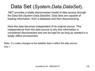 Data Set (System.Data.DataSet).
   .NET provides a totally disconnected model of data access through
   the Data Set (System.Data.DataSet). Data Sets are capable of
   loading information, from a database and then disconnecting.

   Here the data becomes independent of its original source. This
   independence from the data source is why this information is
   considered disconnected and can be kept for as long as needed in a
   totally offline environment.

Note: If u make changes to the dataSet does it affect the data source.
Ans >




                             compiled by RJ , 9892544177                 148
 