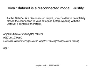 Viva : dataset is a disconnected model . Justify.

   As the DataSet is a disconnected object, you could have completely
   closed the connection to your database before working with the
   DataSet’s contents; therefore,


objDataAdapter.Fill(objDS, “Disc”)
objConn.Close()
Console.WriteLine(“{0} Rows”, objDS.Tables(“Disc”).Rows.Count)

o/p :




                          compiled by RJ , 9892544177               151
 