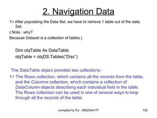 2. Navigation Data
1> After populating the Data Set, we have to retrieve 1 table out of the data
   Set.
( Note : why?
Because Dataset is a collection of tables.)


   Dim objTable As DataTable
   objTable = objDS.Tables(“Disc”)


 The DataTable object provides two collections :
1> The Rows collection, which contains all the records from the table,
   and the Columns collection, which contains a collection of
   DataColumn objects describing each individual field in the table.
   The Rows collection can be used in one of several ways to loop
   through all the records of the table:

                            compiled by RJ , 9892544177                         152
 