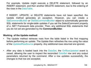 For example, Update might execute a DELETE statement, followed by an
    INSERT statement, and then another DELETE statement, due to the ordering of
    the rows in the DataTable.

    If INSERT, UPDATE, or DELETE statements have not been specified, the
    Update method generates an exception. However, you can create a
    SqlCommandBuilder or OleDbCommandBuilder object to automatically generate
    SQL statements for single-table updates if you set the SelectCommand property
    of a .NET Framework data provider. Then, any additional SQL statements that
    you do not set are generated by the CommandBuilder.

Working of the Update method:
• The Update method retrieves rows from the table listed in the first mapping
  before performing an update. The Update then refreshes the row using the value
  of the UpdatedRowSource property. Any additional rows returned are ignored.

•   After any data is loaded back into the DataSet, the OnRowUpdated event is
    raised, allowing the user to inspect the reconciled DataSet row and any output
    parameters returned by the command. After a row updates successfully, the
    changes to that row are accepted.

                              compiled by RJ , 9892544177                     158
 