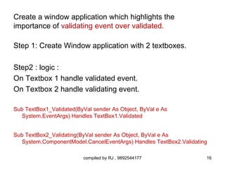 Create a window application which highlights the
importance of validating event over validated.

Step 1: Create Window application with 2 textboxes.

Step2 : logic :
On Textbox 1 handle validated event.
On Textbox 2 handle validating event.

Sub TextBox1_Validated(ByVal sender As Object, ByVal e As
  System.EventArgs) Handles TextBox1.Validated


Sub TextBox2_Validating(ByVal sender As Object, ByVal e As
  System.ComponentModel.CancelEventArgs) Handles TextBox2.Validating

                         compiled by RJ , 9892544177               16
 