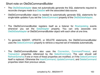 Short note on OleDbCommandBuilder
•    The OleDbDataAdapter does not automatically generate the SQL statements required to
     reconcile changes made to a DataSet with the associated data source.
•    OleDbCommandBuilder object is needed to automatically generate SQL statements for
     single-table updates if you set the SelectCommand property of the OleDbDataAdapter.


•    The OleDbCommandBuilder registers itself as a listener for RowUpdating events
     whenever you set the DataAdapter property. You can only associate one
     OleDbDataAdapter or OleDbCommandBuilder object with each other at one time.


•    To generate INSERT, UPDATE, or DELETE statements, the OleDbCommandBuilder
     uses the SelectCommand property to retrieve a required set of metadata automatically.


•    The OleDbCommandBuilder also uses the Connection, CommandTimeout, and
     Transaction properties referenced by the SelectCommand. The user should call
     RefreshSchema if one or more of these properties are modified, or if the SelectCommand
     itself is replaced. Otherwise the InsertCommand, UpdateCommand, and DeleteCommand
     properties retain their previous values.



                                 compiled by RJ , 9892544177                         163
 