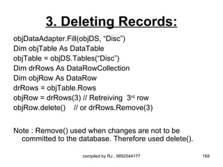 3. Deleting Records:
objDataAdapter.Fill(objDS, “Disc”)
Dim objTable As DataTable
objTable = objDS.Tables(“Disc”)
Dim drRows As DataRowCollection
Dim objRow As DataRow
drRows = objTable.Rows
objRow = drRows(3) // Retreiving 3rd row
objRow.delete() // or drRows.Remove(3)


Note : Remove() used when changes are not to be
  committed to the database. Therefore used delete().

                    compiled by RJ , 9892544177         168
 