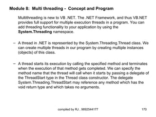 Module 8: Multi threading - Concept and Program

   Multithreading is new to VB .NET. The .NET Framework, and thus VB.NET
   provides full support for multiple execution threads in a program. You can
   add threading functionality to your application by using the
   System.Threading namespace.

 – A thread in .NET is represented by the System.Threading.Thread class. We
   can create multiple threads in our program by creating multiple instances
   (objects) of this class.

 – A thread starts its execution by calling the specified method and terminates
   when the execution of that method gets completed. We can specify the
   method name that the thread will call when it starts by passing a delegate of
   the ThreadStart type in the Thread class constructor. The delegate
   System.Threading.ThreadStart may reference any method which has the
   void return type and which takes no arguments.




                          compiled by RJ , 9892544177                      170
 