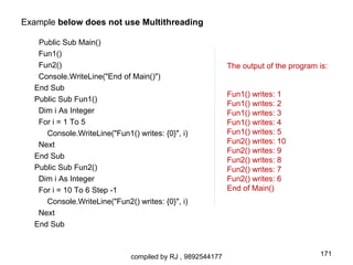 Example below does not use Multithreading

   Public Sub Main()
   Fun1()
   Fun2()                                                   The output of the program is:
   Console.WriteLine("End of Main()")
  End Sub
                                                            Fun1() writes: 1
  Public Sub Fun1()
                                                            Fun1() writes: 2
   Dim i As Integer                                         Fun1() writes: 3
   For i = 1 To 5                                           Fun1() writes: 4
     Console.WriteLine("Fun1() writes: {0}", i)             Fun1() writes: 5
   Next                                                     Fun2() writes: 10
                                                            Fun2() writes: 9
  End Sub                                                   Fun2() writes: 8
  Public Sub Fun2()                                         Fun2() writes: 7
   Dim i As Integer                                         Fun2() writes: 6
   For i = 10 To 6 Step -1                                  End of Main()
     Console.WriteLine("Fun2() writes: {0}", i)
   Next
  End Sub



                              compiled by RJ , 9892544177                             171
 