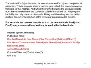 The method Fun2() only started its execution when Fun1() had completed its
execution. This is because when a method gets called, the execution control
transfers to that method. And when the method returns the execution starts
from the very next line of the code that called the method. i.e. the program
implicitly has only one execution path. Using multithreading, we can define
multiple concurrent execution paths within our program called threads.

For example, we can use threads so that the two methods Fun1() and
Fun2() may execute without waiting for each other to terminate.


 Imports System.Threading
 Public Sub Main()
 Dim firstThread As New Thread(New ThreadStart(AddressOf Fun1))
 Dim secondThread As New Thread(New ThreadStart(AddressOf Fun2))
 firstThread.Start()
 secondThread.Start()
 Console.WriteLine("End of Main()")
 End Sub


                           compiled by RJ , 9892544177                         172
 