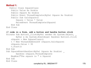 Method 1:
   Public Class SquareClass
    Public Value As Double
    Public Square As Double
    Public Event ThreadComplete(ByVal Square As Double)
    Public Sub CalcSquare()
        Square = Value * Value
        RaiseEvent ThreadComplete(Square)
    End Sub
End Class

// code in a form, add a button and handle button click
Private Sub Button1_Click(ByVal sender As System.Object, _
        ByVal e As System.EventArgs) Handles Button1.Click
    oSquare = New SquareClass()
    t = New Thread(AddressOf oSquare.CalcSquare)
    oSquare.Value = 30
    t.Start()
End Sub
Sub SquareEventHandler(ByVal Square As Double) _
        Handles oSquare.ThreadComplete
    MsgBox("The square is " & Square)
End Sub
End Class
                      compiled by RJ , 9892544177            176
 
