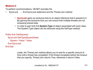 Method 2:
To perform synchronizations, VB.NET provides the
• SyncLock … End SyncLock statement and the Thread.Join method.

        • SyncLock gains an exclusive lock to an object reference that is passed to it.
          By gaining this exclusive lock you can ensure that multiple threads are not
          accessing shared data.
        • In order to gain lock find System.Type of object associated with each class.
          The System.Type object can be retrieved using the GetType method:

Public Sub CalcSquare()
  SyncLock GetType(SquareClass)
     Square = Value * Value
  End SyncLock
End Sub

            Lastly, the Thread.Join method allows you to wait for a specific amount of
            time until a thread has completed. If the thread completes before the timeout
            that you specify, Thread.Join returns True, otherwise it returns False.


                               compiled by RJ , 9892544177                            177
 