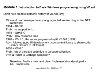 Module 1: Introduction to Basic Windows programming using VB.net

Short note on development/ history of VB.net( 4m)

 Microsoft has developed many languages before reaching to the .NET
    framework:
 1964 – BASIC
 Prob : no support for UI
 1975 – QBASIC
 Prob : slow response time
 1976 – VB 1.0 , the series progressed uptill VB 5.0 ( 1997)
 Adv : Allowed good UI development , component library to share code.
    Library files are in .dll format.
 2000 – VB 6.0
 Prob : lots of garbage code due to garbage collection.
 Viva Q : what is Garbage collection?

    Therefore, finally a new and clean implementation developed =
    .NET framework.
                          compiled by RJ , 9892544177               2
 