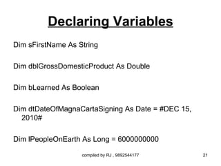 Declaring Variables
Dim sFirstName As String

Dim dblGrossDomesticProduct As Double

Dim bLearned As Boolean

Dim dtDateOfMagnaCartaSigning As Date = #DEC 15,
  2010#

Dim lPeopleOnEarth As Long = 6000000000

                   compiled by RJ , 9892544177     21
 