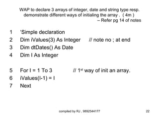 WAP to declare 3 arrays of integer, date and string type resp.
     demonstrate different ways of initialing the array . ( 4m )
                                            – Refer pg 14 of notes

1   ‘Simple declaration
2   Dim iValues(3) As Integer              // note no ; at end
3   Dim dtDates() As Date
4   Dim I As Integer

5   For I = 1 To 3               // 1st way of init an array.
6   iValues(I-1) = I
7   Next



                        compiled by RJ , 9892544177                  22
 