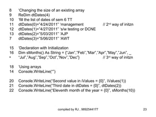 8    ‘Changing the size of an existing array
9    ReDim dtDates(4)
10   ‘fill the list of dates of sem 6 TT
11   dtDates(0)=”4/24/2011” ‘management                    // 2nd way of initzn
12   dtDates(1)=”4/27/2011” ‘s/w testing or DCNE
13   dtDates(2)=”5/03/2011” ‘AJP
7    dtDates(3)=”5/06/2011” ‘AWT

15   ‘Declaration with Initialization
16   Dim sMonths() As String = {“Jan”,”Feb”,”Mar”,”Apr”,”May”,”Jun”, _
•    “Jul”,”Aug”,”Sep”,”Oct”,”Nov”,”Dec”}            // 3rd way of initzn

18   ‘Using arrays
14   Console.WriteLine(“”)

20   Console.WriteLine(“Second value in iValues = {0}”, iValues(1))
21   Console.WriteLine(“Third date in dtDates = {0}”, dtDates(2))
22   Console.WriteLine(“Eleventh month of the year = {0}”, sMonths(10))



                             compiled by RJ , 9892544177                          23
 