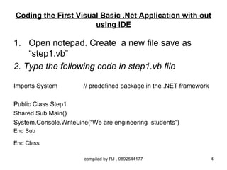 Coding the First Visual Basic .Net Application with out
                      using IDE

1. Open notepad. Create a new file save as
    “step1.vb”
2. Type the following code in step1.vb file

Imports System         // predefined package in the .NET framework

Public Class Step1
Shared Sub Main()
System.Console.WriteLine(“We are engineering students”)
End Sub

End Class

                       compiled by RJ , 9892544177                   4
 