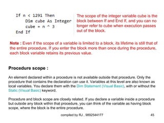 The scope of the integer variable cube is the
                                           block between If and End If, and you can no
                                           longer refer to cube when execution passes
                                           out of the block.


Note : Even if the scope of a variable is limited to a block, its lifetime is still that of
the entire procedure. If you enter the block more than once during the procedure,
each block variable retains its previous value.


Procedure scope :
An element declared within a procedure is not available outside that procedure. Only the
procedure that contains the declaration can use it. Variables at this level are also known as
local variables. You declare them with the Dim Statement (Visual Basic), with or without the
Static (Visual Basic) keyword.

Procedure and block scope are closely related. If you declare a variable inside a procedure
but outside any block within that procedure, you can think of the variable as having block
scope, where the block is the entire procedure.
                                 compiled by RJ , 9892544177                             45
 