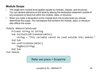 Module Scope
•   The single term module level applies equally to modules, classes, and structures.
    You can declare elements at this level by placing the declaration statement outside of
    any procedure or block but within the module, class, or structure.
•   When you make a declaration at the module level, the access level you choose
    determines the scope. The namespace that contains the module, class, or structure
    also affects the scope.




                          Refer awt pracs > ScopeVar


                                compiled by RJ , 9892544177                             46
 