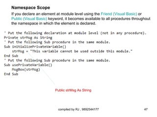 Namespace Scope
If you declare an element at module level using the Friend (Visual Basic) or
Public (Visual Basic) keyword, it becomes available to all procedures throughout
the namespace in which the element is declared.




                         Public strMsg As String




                          compiled by RJ , 9892544177                       47
 