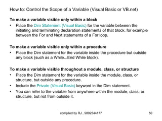 How to: Control the Scope of a Variable (Visual Basic or VB.net)

To make a variable visible only within a block
• Place the Dim Statement (Visual Basic) for the variable between the
   initiating and terminating declaration statements of that block, for example
   between the For and Next statements of a For loop.

To make a variable visible only within a procedure
• Place the Dim statement for the variable inside the procedure but outside
   any block (such as a While...End While block).

To make a variable visible throughout a module, class, or structure
• Place the Dim statement for the variable inside the module, class, or
   structure, but outside any procedure.
• Include the Private (Visual Basic) keyword in the Dim statement.
• You can refer to the variable from anywhere within the module, class, or
   structure, but not from outside it.



                            compiled by RJ , 9892544177                           50
 