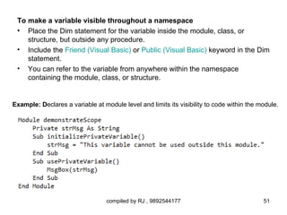 To make a variable visible throughout a namespace
 • Place the Dim statement for the variable inside the module, class, or
    structure, but outside any procedure.
 • Include the Friend (Visual Basic) or Public (Visual Basic) keyword in the Dim
    statement.
 • You can refer to the variable from anywhere within the namespace
    containing the module, class, or structure.


Example: Declares a variable at module level and limits its visibility to code within the module.




                                  compiled by RJ , 9892544177                              51
 