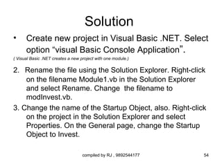 Solution
•     Create new project in Visual Basic .NET. Select
      option “visual Basic Console Application”.
( Visual Basic .NET creates a new project with one module.)

2. Rename the file using the Solution Explorer. Right-click
    on the filename Module1.vb in the Solution Explorer
    and select Rename. Change the filename to
    modInvest.vb.
3. Change the name of the Startup Object, also. Right-click
    on the project in the Solution Explorer and select
    Properties. On the General page, change the Startup
    Object to Invest.

                                   compiled by RJ , 9892544177   54
 
