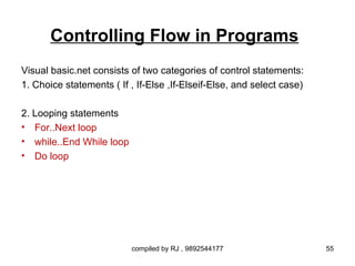 Controlling Flow in Programs
Visual basic.net consists of two categories of control statements:
1. Choice statements ( If , If-Else ,If-Elseif-Else, and select case)

2. Looping statements
• For..Next loop
• while..End While loop
• Do loop




                          compiled by RJ , 9892544177                   55
 
