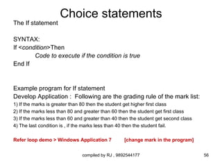 Choice statements
The If statement

SYNTAX:
If <condition>Then
        Code to execute if the condition is true
End If


Example program for If statement
Develop Application : Following are the grading rule of the mark list:
1) If the marks is greater than 80 then the student get higher first class
2) If the marks less than 80 and greater than 60 then the student get first class
3) If the marks less than 60 and greater than 40 then the student get second class
4) The last condition is , if the marks less than 40 then the student fail.

Refer loop demo > Windows Application 7           [change mark in the program]


                               compiled by RJ , 9892544177                           56
 