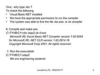 Viva : why type vbc ?
To check the following
• Visual Basic.NET installed
• We have the appropriate permission to run the compiler
• The system was able to find the file vbc.exe. ie vb compiler

6. Compile and make exe
C:TYVBC1>vbc step2.vb /t:exe
    Microsoft (R) Visual Basic.NET Compiler version 7.00.9254
   for Microsoft (R) .NET CLR version 1.00.2914.16
   Copyright Microsoft Corp 2001. All rights reserved.

7. Run the executable
C:TYVBC1>step2
   We are engineering students



                         compiled by RJ , 9892544177             6
 