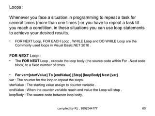 Loops :

Whenever you face a situation in programming to repeat a task for
several times (more than one times ) or you have to repeat a task till
you reach a condtition, in these situations you can use loop statements
to achieve your desired results.
•   FOR NEXT Loop, FOR EACH Loop , WHILE Loop and DO WHILE Loop are the
    Commonly used loops in Visual Basic.NET 2010 .


FOR NEXT Loop :
•   The FOR NEXT Loop , execute the loop body (the source code within For ..Next code
    block) to a fixed number of times.

•   For var=[startValue] To [endValue] [Step] [loopBody] Next [var]
var : The counter for the loop to repeat the steps.
starValue : The starting value assign to counter variable .
endValue : When the counter variable reach end value the Loop will stop .
loopBody : The source code between loop body.


                               compiled by RJ , 9892544177                         60
 