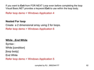 If you want to Exit from FOR NEXT Loop even before completing the loop
Visual Basic.NET provides a keyword Exit to use within the loop body.

Refer loop demo > Windows Application 4


Nested For loop
Create a 2 dimensional array using 2 for loops.
Refer loop demo > Windows Application 6



While ..End While
Syntax :
While [condition]
[loop body]
End While
Refer loop demo > Windows Application 5

                          compiled by RJ , 9892544177                    62
 