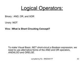 Logical Operators:
Binary : AND, OR, and XOR

Unary :NOT

Viva : What is Short Circuiting Concept?




  To make Visual Basic .NET short-circuit a Boolean expression, we
  need to use alternative forms of the AND and OR operators,
  ANDALSO and ORELSE.

                       compiled by RJ , 9892544177                   63
 