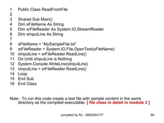 1    Public Class ReadFromFile
2
3    Shared Sub Main()
4    Dim sFileName As String
5    Dim srFileReader As System.IO.StreamReader
6    Dim sInputLine As String
7
8    sFileName = “MySampleFile.txt”
9    srFileReader = System.IO.File.OpenText(sFileName)
10   sInputLine = srFileReader.ReadLine()
11   Do Until sInputLine is Nothing
12   System.Console.WriteLine(sInputLine)
13   sInputLine = srFileReader.ReadLine()
14   Loop
15   End Sub
16   End Class


Note : To run this code create a text file with sample content in the same
    directory as the compiled executable. [ file class in detail in module 3 ]

                            compiled by RJ , 9892544177                          69
 