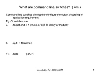 What are command line switches? ( 4m )

Command line switches are used to configure the output according to
     application requirement.
Eg. Of switches are
3.   /target or /t : < winexe or exe or library or module>




8.    /out : < filename >



11.   /help       ( or /?)




                             compiled by RJ , 9892544177              7
 