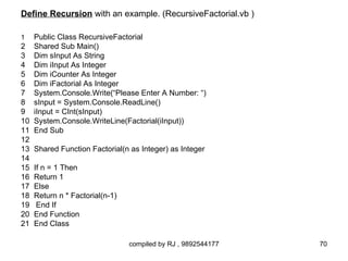 Define Recursion with an example. (RecursiveFactorial.vb )

1  Public Class RecursiveFactorial
2 Shared Sub Main()
3 Dim sInput As String
4 Dim iInput As Integer
5 Dim iCounter As Integer
6 Dim iFactorial As Integer
7 System.Console.Write(“Please Enter A Number: “)
8 sInput = System.Console.ReadLine()
9 iInput = CInt(sInput)
10 System.Console.WriteLine(Factorial(iInput))
11 End Sub
12
13 Shared Function Factorial(n as Integer) as Integer
14
15 If n = 1 Then
16 Return 1
17 Else
18 Return n * Factorial(n-1)
19 End If
20 End Function
21 End Class

                              compiled by RJ , 9892544177    70
 