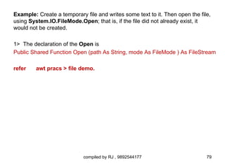 Example: Create a temporary file and writes some text to it. Then open the file,
using System.IO.FileMode.Open; that is, if the file did not already exist, it
would not be created.

1> The declaration of the Open is
Public Shared Function Open (path As String, mode As FileMode ) As FileStream

refer    awt pracs > file demo.




                            compiled by RJ , 9892544177                       79
 