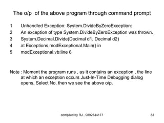 The o/p of the above program through command prompt

1     Unhandled Exception: System.DivideByZeroException:
2     An exception of type System.DivideByZeroException was thrown.
3     System.Decimal.Divide(Decimal d1, Decimal d2)
4     at Exceptions.modExceptional.Main() in
5     modExceptional.vb:line 6



Note : Moment the program runs , as it contains an exception , the line
     at which an exception occurs Just-In-Time Debugging dialog
     opens. Select No. then we see the above o/p.




                         compiled by RJ , 9892544177                  83
 