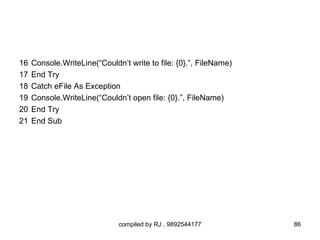 16   Console.WriteLine(“Couldn’t write to file: {0}.”, FileName)
17   End Try
18   Catch eFile As Exception
19   Console.WriteLine(“Couldn’t open file: {0}.”, FileName)
20   End Try
21   End Sub




                              compiled by RJ , 9892544177          86
 