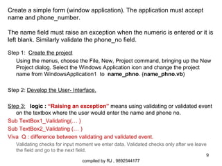 Create a simple form (window application). The application must accept
name and phone_number.

The name field must raise an exception when the numeric is entered or it is
left blank. Similarly validate the phone_no field.

Step 1: Create the project
   Using the menus, choose the File, New, Project command, bringing up the New
   Project dialog. Select the Windows Application icon and change the project
   name from WindowsApplication1 to name_phno. (name_phno.vb)

Step 2: Develop the User- Interface.

Step 3: logic : “Raising an exception” means using validating or validated event
   on the textbox where the user would enter the name and phone no.
Sub TextBox1_Validating(… )
Sub TextBox2_Validating (… )
Viva Q : difference between validating and validated event.
   Validating checks for input moment we enter data. Validated checks only after we leave
   the field and go to the next field.
                                                                                        9
                                compiled by RJ , 9892544177
 