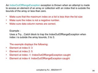 An IndexOutOfRangeException exception is thrown when an attempt is made
to access an element of an array or collection with an index that is outside the
bounds of the array or less than zero.

•   Make sure that the maximum index on a list is less than the list size
•   Make sure the index is not a negative number.
•   Make sure data column names are correct.

    Example :
    Uses a Try…Catch block to trap the IndexOutOfRangeException when
    index i is outside the array bounds, 0 to 3.

    The example displays the following:
•   Element at index 0: 3
•   Element at index 2: 5
•   Element at index -1: IndexOutOfRangeException caught
•   Element at index 4: IndexOutOfRangeException caught



                             compiled by RJ , 9892544177                           94
 