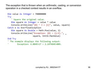 The exception that is thrown when an arithmetic, casting, or conversion
operation in a checked context results in an overflow.




                            compiled by RJ , 9892544177                   96
 