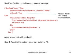 Use ErrorProvider control to report an error message.

If TextBox1.Text = "" Then
        ErrorProvider1.SetError(TextBox1, "plz enter a name")
        e.Cancel = True                                                   Indicates that the
Else                                                                      error control
        If IsNumeric(TextBox1.Text) Then                                  should be shown.
            ErrorProvider1.SetError(TextBox1, "plz enter a correct name")
            e.Cancel = True
        Else
            ErrorProvider1.SetError(TextBox1, "")
        End If
     End If

Apply similar logic with textbox2.

Step 4: Running the project : press play button or F5.




                                compiled by RJ , 9892544177                              10
 